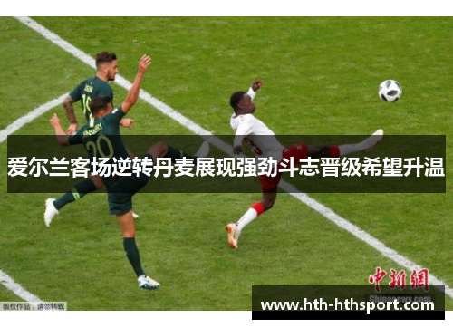 爱尔兰客场逆转丹麦展现强劲斗志晋级希望升温