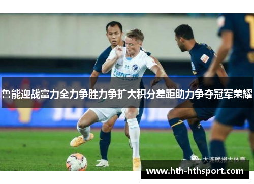 鲁能迎战富力全力争胜力争扩大积分差距助力争夺冠军荣耀