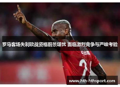 罗马客场失利欧战资格前景堪忧 面临激烈竞争与严峻考验