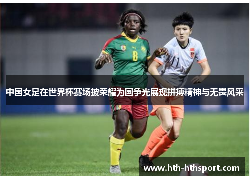 中国女足在世界杯赛场披荣耀为国争光展现拼搏精神与无畏风采