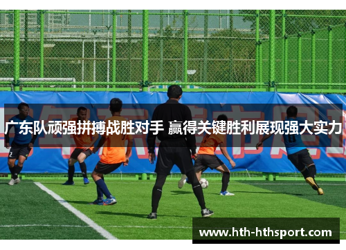 广东队顽强拼搏战胜对手 赢得关键胜利展现强大实力